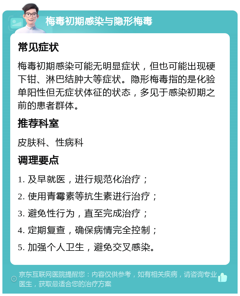 梅毒初期感染与隐形梅毒 常见症状 梅毒初期感染可能无明显症状，但也可能出现硬下钳、淋巴结肿大等症状。隐形梅毒指的是化验单阳性但无症状体征的状态，多见于感染初期之前的患者群体。 推荐科室 皮肤科、性病科 调理要点 1. 及早就医，进行规范化治疗； 2. 使用青霉素等抗生素进行治疗； 3. 避免性行为，直至完成治疗； 4. 定期复查，确保病情完全控制； 5. 加强个人卫生，避免交叉感染。