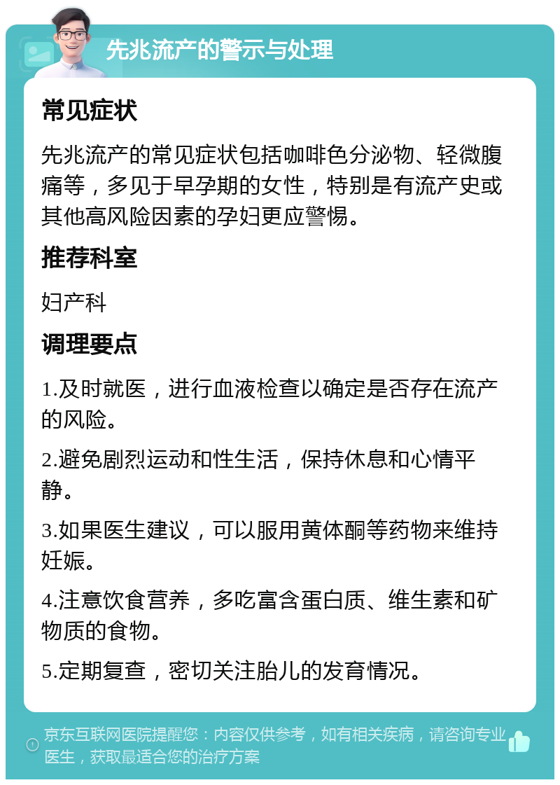 先兆流产的警示与处理 常见症状 先兆流产的常见症状包括咖啡色分泌物、轻微腹痛等，多见于早孕期的女性，特别是有流产史或其他高风险因素的孕妇更应警惕。 推荐科室 妇产科 调理要点 1.及时就医，进行血液检查以确定是否存在流产的风险。 2.避免剧烈运动和性生活，保持休息和心情平静。 3.如果医生建议，可以服用黄体酮等药物来维持妊娠。 4.注意饮食营养，多吃富含蛋白质、维生素和矿物质的食物。 5.定期复查，密切关注胎儿的发育情况。