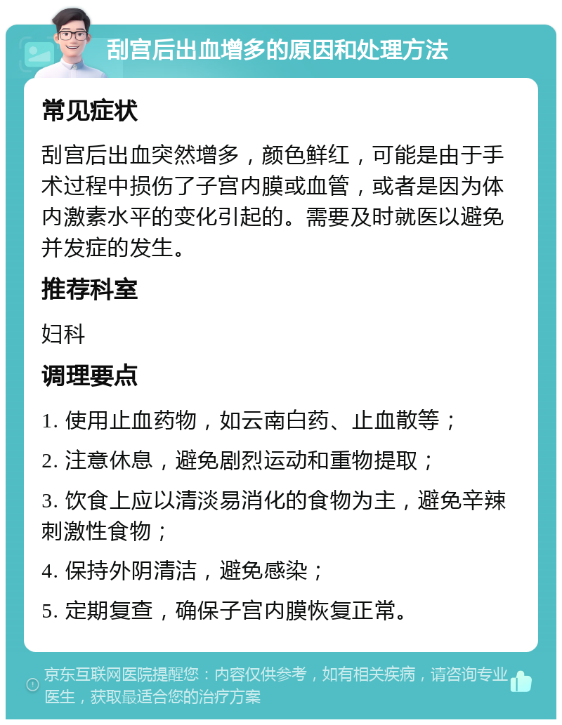 刮宫后出血增多的原因和处理方法 常见症状 刮宫后出血突然增多，颜色鲜红，可能是由于手术过程中损伤了子宫内膜或血管，或者是因为体内激素水平的变化引起的。需要及时就医以避免并发症的发生。 推荐科室 妇科 调理要点 1. 使用止血药物，如云南白药、止血散等； 2. 注意休息，避免剧烈运动和重物提取； 3. 饮食上应以清淡易消化的食物为主，避免辛辣刺激性食物； 4. 保持外阴清洁，避免感染； 5. 定期复查，确保子宫内膜恢复正常。