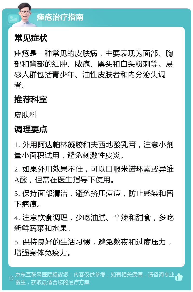 痤疮治疗指南 常见症状 痤疮是一种常见的皮肤病，主要表现为面部、胸部和背部的红肿、脓疱、黑头和白头粉刺等。易感人群包括青少年、油性皮肤者和内分泌失调者。 推荐科室 皮肤科 调理要点 1. 外用阿达帕林凝胶和夫西地酸乳膏，注意小剂量小面积试用，避免刺激性皮炎。 2. 如果外用效果不佳，可以口服米诺环素或异维A酸，但需在医生指导下使用。 3. 保持面部清洁，避免挤压痘痘，防止感染和留下疤痕。 4. 注意饮食调理，少吃油腻、辛辣和甜食，多吃新鲜蔬菜和水果。 5. 保持良好的生活习惯，避免熬夜和过度压力，增强身体免疫力。