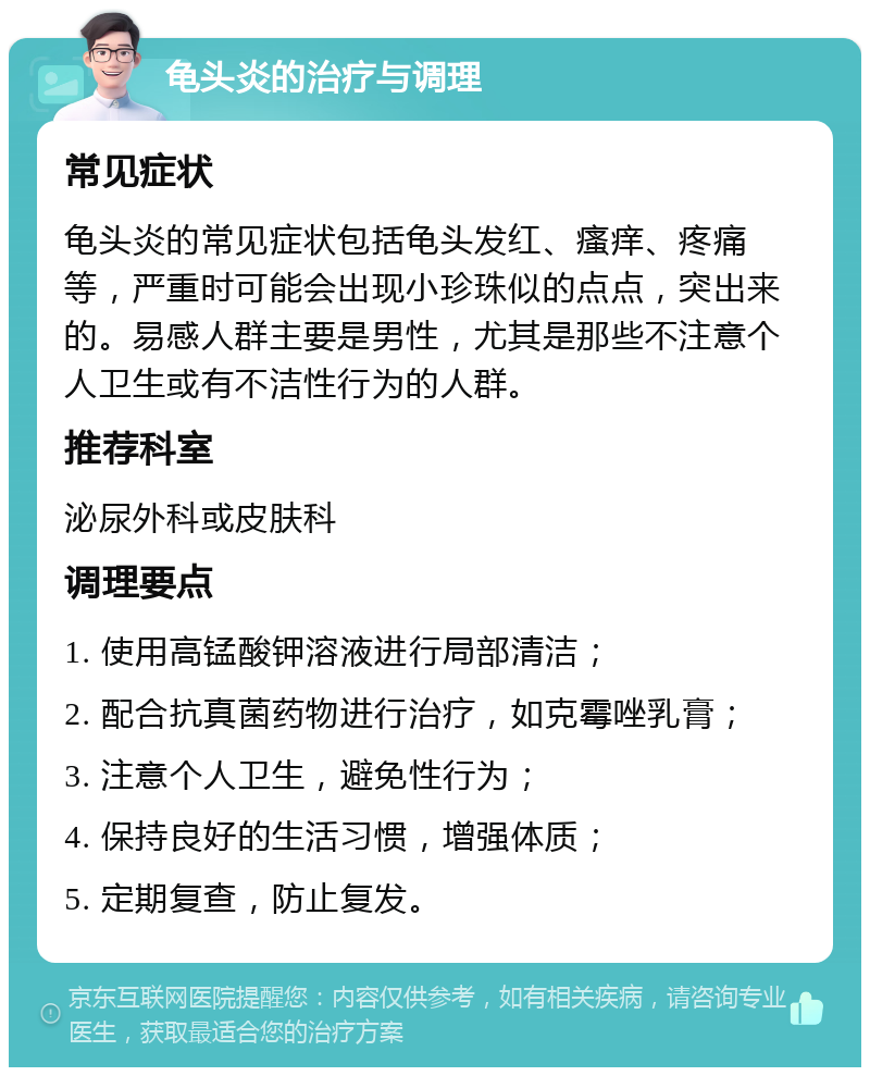 龟头炎的治疗与调理 常见症状 龟头炎的常见症状包括龟头发红、瘙痒、疼痛等，严重时可能会出现小珍珠似的点点，突出来的。易感人群主要是男性，尤其是那些不注意个人卫生或有不洁性行为的人群。 推荐科室 泌尿外科或皮肤科 调理要点 1. 使用高锰酸钾溶液进行局部清洁； 2. 配合抗真菌药物进行治疗，如克霉唑乳膏； 3. 注意个人卫生，避免性行为； 4. 保持良好的生活习惯，增强体质； 5. 定期复查，防止复发。