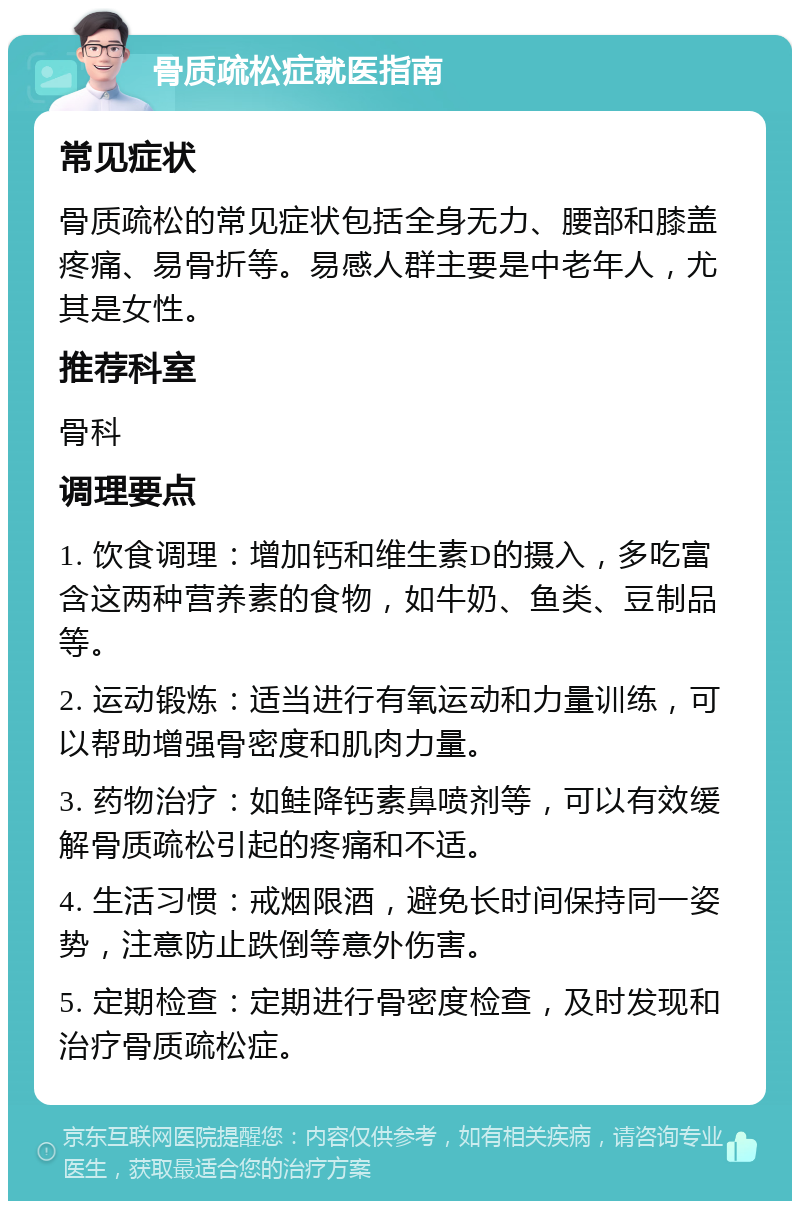 骨质疏松症就医指南 常见症状 骨质疏松的常见症状包括全身无力、腰部和膝盖疼痛、易骨折等。易感人群主要是中老年人，尤其是女性。 推荐科室 骨科 调理要点 1. 饮食调理：增加钙和维生素D的摄入，多吃富含这两种营养素的食物，如牛奶、鱼类、豆制品等。 2. 运动锻炼：适当进行有氧运动和力量训练，可以帮助增强骨密度和肌肉力量。 3. 药物治疗：如鲑降钙素鼻喷剂等，可以有效缓解骨质疏松引起的疼痛和不适。 4. 生活习惯：戒烟限酒，避免长时间保持同一姿势，注意防止跌倒等意外伤害。 5. 定期检查：定期进行骨密度检查，及时发现和治疗骨质疏松症。