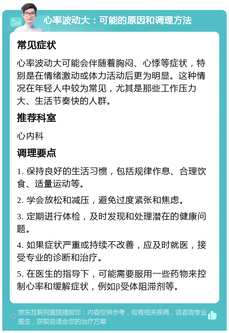 心率波动大：可能的原因和调理方法 常见症状 心率波动大可能会伴随着胸闷、心悸等症状，特别是在情绪激动或体力活动后更为明显。这种情况在年轻人中较为常见，尤其是那些工作压力大、生活节奏快的人群。 推荐科室 心内科 调理要点 1. 保持良好的生活习惯，包括规律作息、合理饮食、适量运动等。 2. 学会放松和减压，避免过度紧张和焦虑。 3. 定期进行体检，及时发现和处理潜在的健康问题。 4. 如果症状严重或持续不改善，应及时就医，接受专业的诊断和治疗。 5. 在医生的指导下，可能需要服用一些药物来控制心率和缓解症状，例如β受体阻滞剂等。