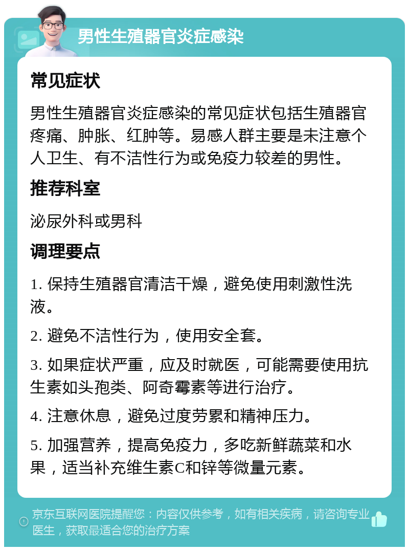 男性生殖器官炎症感染 常见症状 男性生殖器官炎症感染的常见症状包括生殖器官疼痛、肿胀、红肿等。易感人群主要是未注意个人卫生、有不洁性行为或免疫力较差的男性。 推荐科室 泌尿外科或男科 调理要点 1. 保持生殖器官清洁干燥，避免使用刺激性洗液。 2. 避免不洁性行为，使用安全套。 3. 如果症状严重，应及时就医，可能需要使用抗生素如头孢类、阿奇霉素等进行治疗。 4. 注意休息，避免过度劳累和精神压力。 5. 加强营养，提高免疫力，多吃新鲜蔬菜和水果，适当补充维生素C和锌等微量元素。