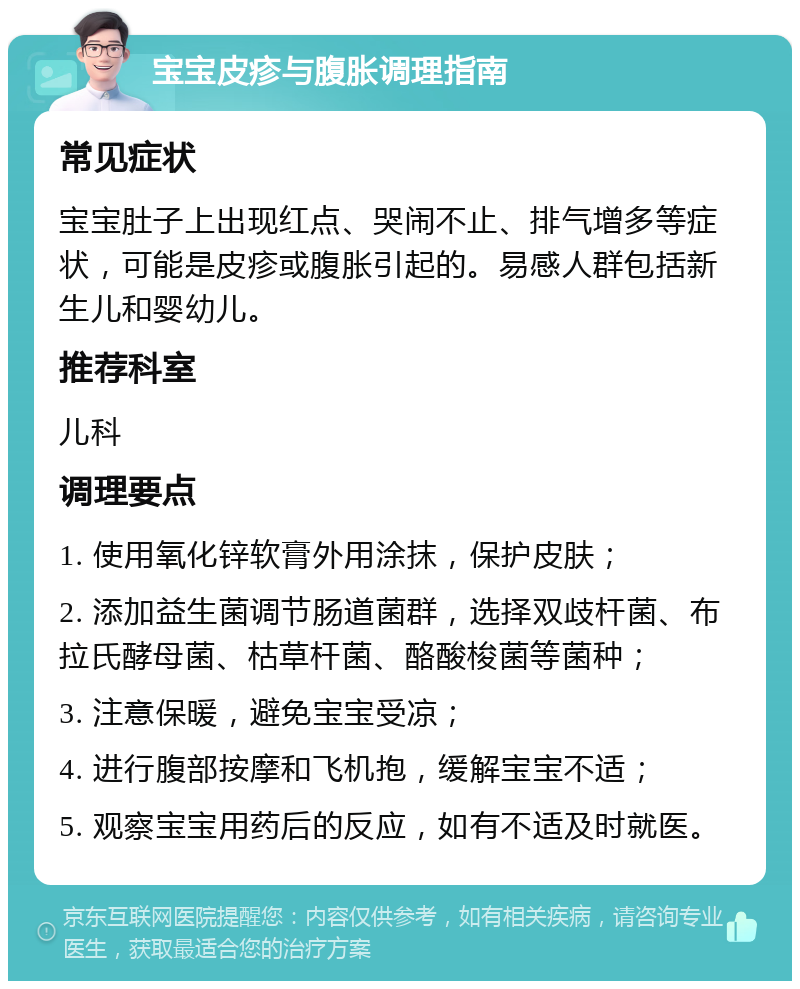 宝宝皮疹与腹胀调理指南 常见症状 宝宝肚子上出现红点、哭闹不止、排气增多等症状，可能是皮疹或腹胀引起的。易感人群包括新生儿和婴幼儿。 推荐科室 儿科 调理要点 1. 使用氧化锌软膏外用涂抹，保护皮肤； 2. 添加益生菌调节肠道菌群，选择双歧杆菌、布拉氏酵母菌、枯草杆菌、酪酸梭菌等菌种； 3. 注意保暖，避免宝宝受凉； 4. 进行腹部按摩和飞机抱，缓解宝宝不适； 5. 观察宝宝用药后的反应，如有不适及时就医。