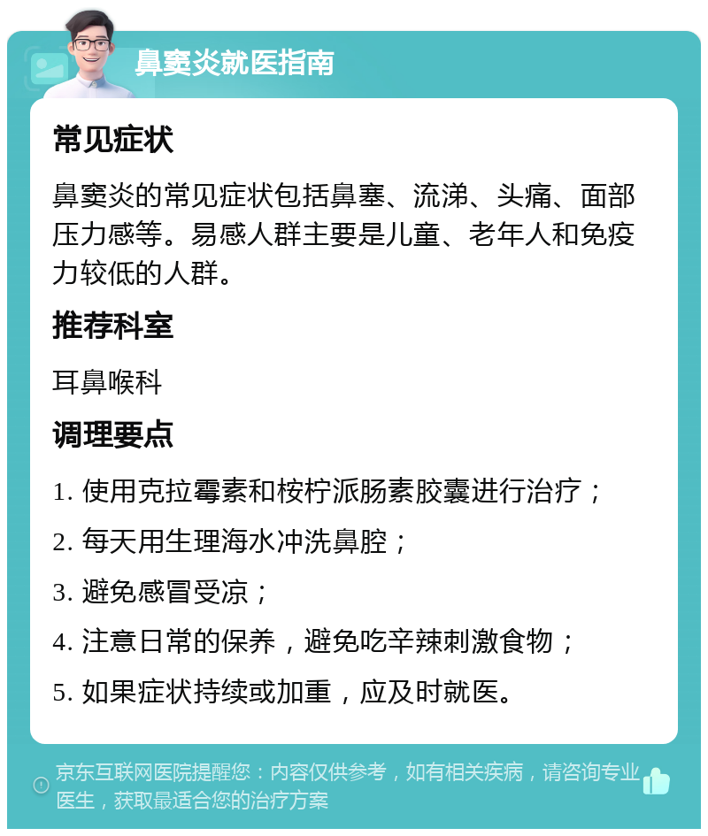 鼻窦炎就医指南 常见症状 鼻窦炎的常见症状包括鼻塞、流涕、头痛、面部压力感等。易感人群主要是儿童、老年人和免疫力较低的人群。 推荐科室 耳鼻喉科 调理要点 1. 使用克拉霉素和桉柠派肠素胶囊进行治疗； 2. 每天用生理海水冲洗鼻腔； 3. 避免感冒受凉； 4. 注意日常的保养，避免吃辛辣刺激食物； 5. 如果症状持续或加重，应及时就医。