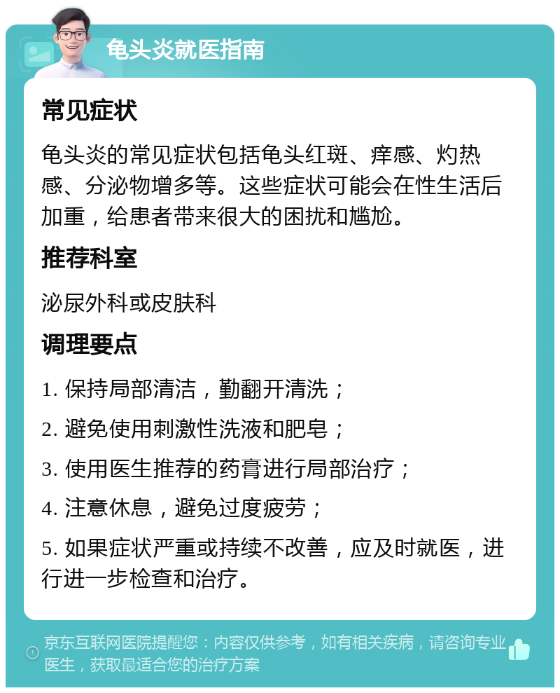 龟头炎就医指南 常见症状 龟头炎的常见症状包括龟头红斑、痒感、灼热感、分泌物增多等。这些症状可能会在性生活后加重，给患者带来很大的困扰和尴尬。 推荐科室 泌尿外科或皮肤科 调理要点 1. 保持局部清洁，勤翻开清洗； 2. 避免使用刺激性洗液和肥皂； 3. 使用医生推荐的药膏进行局部治疗； 4. 注意休息，避免过度疲劳； 5. 如果症状严重或持续不改善，应及时就医，进行进一步检查和治疗。