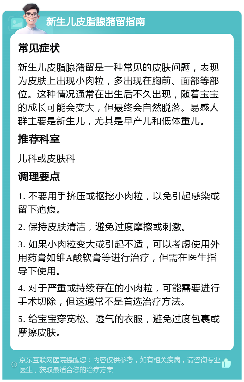 新生儿皮脂腺潴留指南 常见症状 新生儿皮脂腺潴留是一种常见的皮肤问题，表现为皮肤上出现小肉粒，多出现在胸前、面部等部位。这种情况通常在出生后不久出现，随着宝宝的成长可能会变大，但最终会自然脱落。易感人群主要是新生儿，尤其是早产儿和低体重儿。 推荐科室 儿科或皮肤科 调理要点 1. 不要用手挤压或抠挖小肉粒，以免引起感染或留下疤痕。 2. 保持皮肤清洁，避免过度摩擦或刺激。 3. 如果小肉粒变大或引起不适，可以考虑使用外用药膏如维A酸软膏等进行治疗，但需在医生指导下使用。 4. 对于严重或持续存在的小肉粒，可能需要进行手术切除，但这通常不是首选治疗方法。 5. 给宝宝穿宽松、透气的衣服，避免过度包裹或摩擦皮肤。