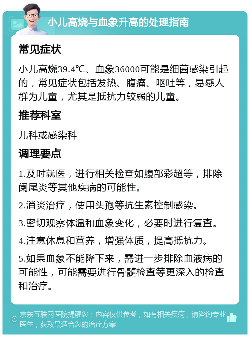 小儿高烧与血象升高的处理指南 常见症状 小儿高烧39.4℃、血象36000可能是细菌感染引起的，常见症状包括发热、腹痛、呕吐等，易感人群为儿童，尤其是抵抗力较弱的儿童。 推荐科室 儿科或感染科 调理要点 1.及时就医，进行相关检查如腹部彩超等，排除阑尾炎等其他疾病的可能性。 2.消炎治疗，使用头孢等抗生素控制感染。 3.密切观察体温和血象变化，必要时进行复查。 4.注意休息和营养，增强体质，提高抵抗力。 5.如果血象不能降下来，需进一步排除血液病的可能性，可能需要进行骨髓检查等更深入的检查和治疗。