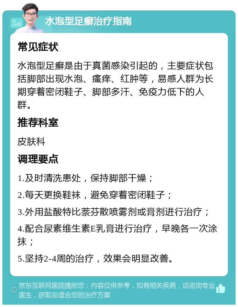 水泡型足癣治疗指南 常见症状 水泡型足癣是由于真菌感染引起的，主要症状包括脚部出现水泡、瘙痒、红肿等，易感人群为长期穿着密闭鞋子、脚部多汗、免疫力低下的人群。 推荐科室 皮肤科 调理要点 1.及时清洗患处，保持脚部干燥； 2.每天更换鞋袜，避免穿着密闭鞋子； 3.外用盐酸特比萘芬散喷雾剂或膏剂进行治疗； 4.配合尿素维生素E乳膏进行治疗，早晚各一次涂抹； 5.坚持2-4周的治疗，效果会明显改善。