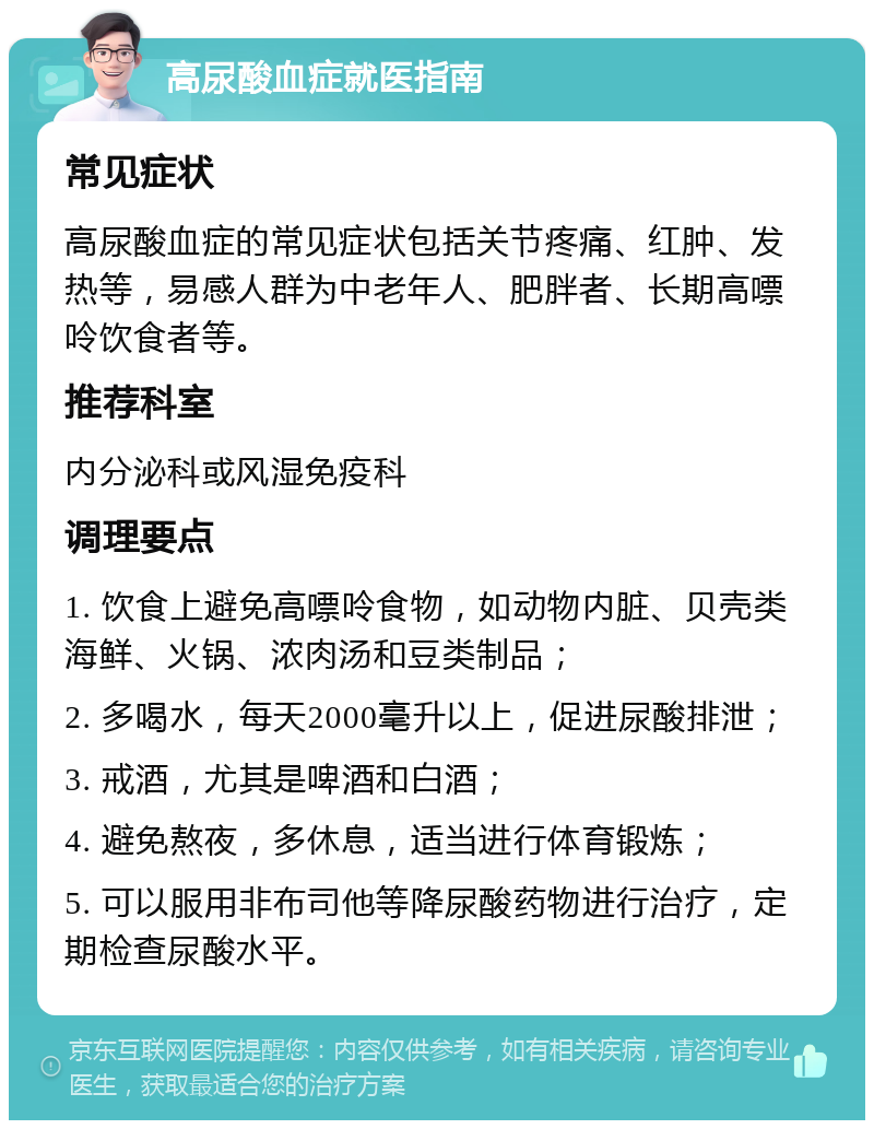 高尿酸血症就医指南 常见症状 高尿酸血症的常见症状包括关节疼痛、红肿、发热等，易感人群为中老年人、肥胖者、长期高嘌呤饮食者等。 推荐科室 内分泌科或风湿免疫科 调理要点 1. 饮食上避免高嘌呤食物，如动物内脏、贝壳类海鲜、火锅、浓肉汤和豆类制品； 2. 多喝水，每天2000毫升以上，促进尿酸排泄； 3. 戒酒，尤其是啤酒和白酒； 4. 避免熬夜，多休息，适当进行体育锻炼； 5. 可以服用非布司他等降尿酸药物进行治疗，定期检查尿酸水平。