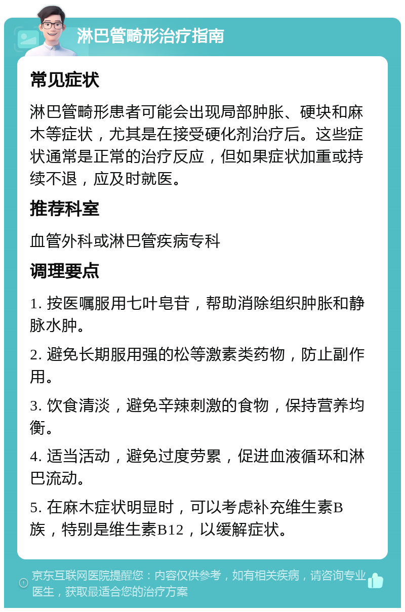 淋巴管畸形治疗指南 常见症状 淋巴管畸形患者可能会出现局部肿胀、硬块和麻木等症状，尤其是在接受硬化剂治疗后。这些症状通常是正常的治疗反应，但如果症状加重或持续不退，应及时就医。 推荐科室 血管外科或淋巴管疾病专科 调理要点 1. 按医嘱服用七叶皂苷，帮助消除组织肿胀和静脉水肿。 2. 避免长期服用强的松等激素类药物，防止副作用。 3. 饮食清淡，避免辛辣刺激的食物，保持营养均衡。 4. 适当活动，避免过度劳累，促进血液循环和淋巴流动。 5. 在麻木症状明显时，可以考虑补充维生素B族，特别是维生素B12，以缓解症状。