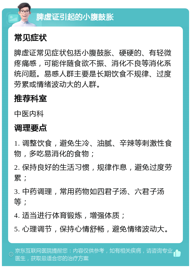 脾虚证引起的小腹鼓胀 常见症状 脾虚证常见症状包括小腹鼓胀、硬硬的、有轻微疼痛感，可能伴随食欲不振、消化不良等消化系统问题。易感人群主要是长期饮食不规律、过度劳累或情绪波动大的人群。 推荐科室 中医内科 调理要点 1. 调整饮食，避免生冷、油腻、辛辣等刺激性食物，多吃易消化的食物； 2. 保持良好的生活习惯，规律作息，避免过度劳累； 3. 中药调理，常用药物如四君子汤、六君子汤等； 4. 适当进行体育锻炼，增强体质； 5. 心理调节，保持心情舒畅，避免情绪波动大。