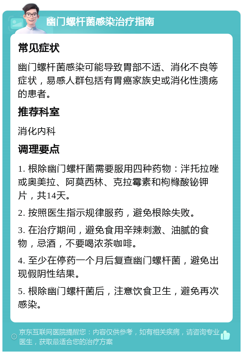 幽门螺杆菌感染治疗指南 常见症状 幽门螺杆菌感染可能导致胃部不适、消化不良等症状，易感人群包括有胃癌家族史或消化性溃疡的患者。 推荐科室 消化内科 调理要点 1. 根除幽门螺杆菌需要服用四种药物：泮托拉唑或奥美拉、阿莫西林、克拉霉素和枸橼酸铋钾片，共14天。 2. 按照医生指示规律服药，避免根除失败。 3. 在治疗期间，避免食用辛辣刺激、油腻的食物，忌酒，不要喝浓茶咖啡。 4. 至少在停药一个月后复查幽门螺杆菌，避免出现假阴性结果。 5. 根除幽门螺杆菌后，注意饮食卫生，避免再次感染。