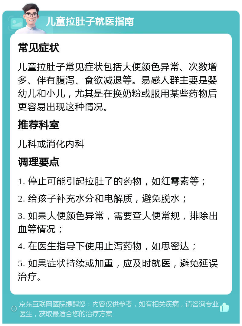 儿童拉肚子就医指南 常见症状 儿童拉肚子常见症状包括大便颜色异常、次数增多、伴有腹泻、食欲减退等。易感人群主要是婴幼儿和小儿，尤其是在换奶粉或服用某些药物后更容易出现这种情况。 推荐科室 儿科或消化内科 调理要点 1. 停止可能引起拉肚子的药物，如红霉素等； 2. 给孩子补充水分和电解质，避免脱水； 3. 如果大便颜色异常，需要查大便常规，排除出血等情况； 4. 在医生指导下使用止泻药物，如思密达； 5. 如果症状持续或加重，应及时就医，避免延误治疗。