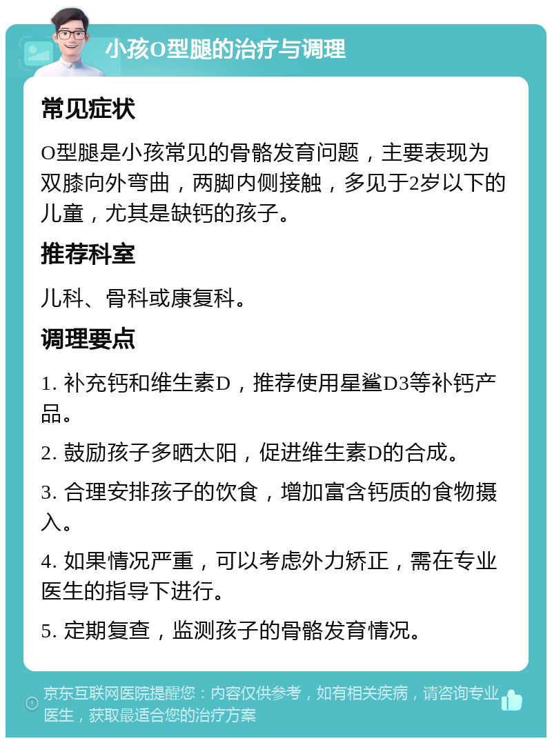 小孩O型腿的治疗与调理 常见症状 O型腿是小孩常见的骨骼发育问题，主要表现为双膝向外弯曲，两脚内侧接触，多见于2岁以下的儿童，尤其是缺钙的孩子。 推荐科室 儿科、骨科或康复科。 调理要点 1. 补充钙和维生素D，推荐使用星鲨D3等补钙产品。 2. 鼓励孩子多晒太阳，促进维生素D的合成。 3. 合理安排孩子的饮食，增加富含钙质的食物摄入。 4. 如果情况严重，可以考虑外力矫正，需在专业医生的指导下进行。 5. 定期复查，监测孩子的骨骼发育情况。