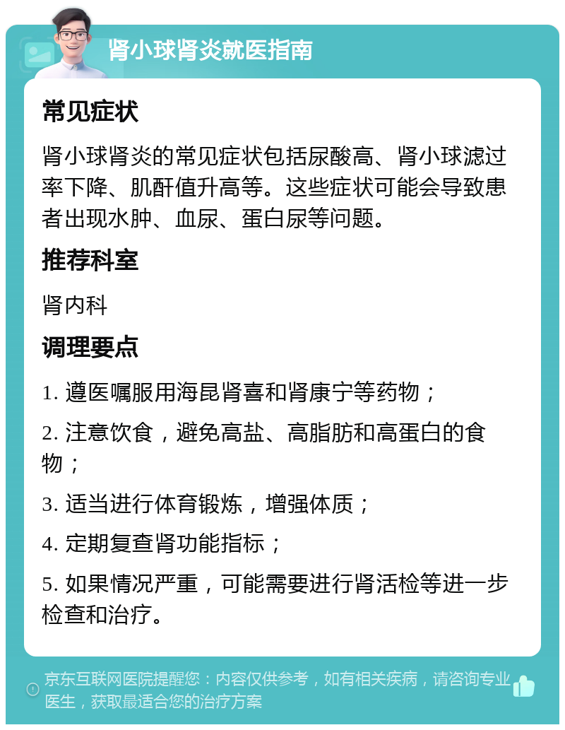 肾小球肾炎就医指南 常见症状 肾小球肾炎的常见症状包括尿酸高、肾小球滤过率下降、肌酐值升高等。这些症状可能会导致患者出现水肿、血尿、蛋白尿等问题。 推荐科室 肾内科 调理要点 1. 遵医嘱服用海昆肾喜和肾康宁等药物； 2. 注意饮食，避免高盐、高脂肪和高蛋白的食物； 3. 适当进行体育锻炼，增强体质； 4. 定期复查肾功能指标； 5. 如果情况严重，可能需要进行肾活检等进一步检查和治疗。