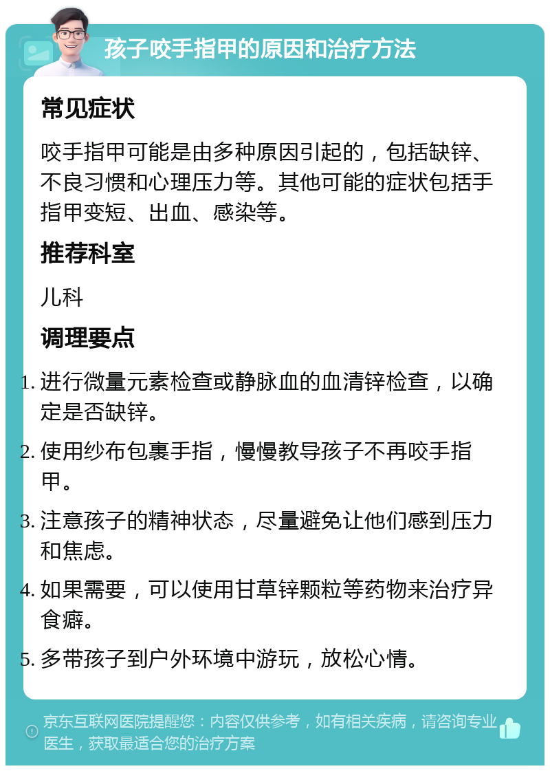 孩子咬手指甲的原因和治疗方法 常见症状 咬手指甲可能是由多种原因引起的，包括缺锌、不良习惯和心理压力等。其他可能的症状包括手指甲变短、出血、感染等。 推荐科室 儿科 调理要点 进行微量元素检查或静脉血的血清锌检查，以确定是否缺锌。 使用纱布包裹手指，慢慢教导孩子不再咬手指甲。 注意孩子的精神状态，尽量避免让他们感到压力和焦虑。 如果需要，可以使用甘草锌颗粒等药物来治疗异食癖。 多带孩子到户外环境中游玩，放松心情。