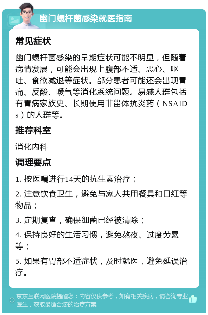 幽门螺杆菌感染就医指南 常见症状 幽门螺杆菌感染的早期症状可能不明显，但随着病情发展，可能会出现上腹部不适、恶心、呕吐、食欲减退等症状。部分患者可能还会出现胃痛、反酸、嗳气等消化系统问题。易感人群包括有胃病家族史、长期使用非甾体抗炎药（NSAIDs）的人群等。 推荐科室 消化内科 调理要点 1. 按医嘱进行14天的抗生素治疗； 2. 注意饮食卫生，避免与家人共用餐具和口红等物品； 3. 定期复查，确保细菌已经被清除； 4. 保持良好的生活习惯，避免熬夜、过度劳累等； 5. 如果有胃部不适症状，及时就医，避免延误治疗。