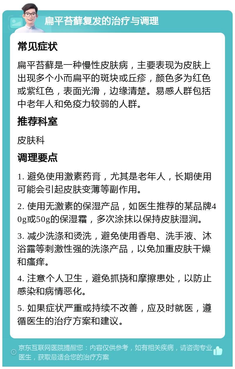 扁平苔藓复发的治疗与调理 常见症状 扁平苔藓是一种慢性皮肤病，主要表现为皮肤上出现多个小而扁平的斑块或丘疹，颜色多为红色或紫红色，表面光滑，边缘清楚。易感人群包括中老年人和免疫力较弱的人群。 推荐科室 皮肤科 调理要点 1. 避免使用激素药膏，尤其是老年人，长期使用可能会引起皮肤变薄等副作用。 2. 使用无激素的保湿产品，如医生推荐的某品牌40g或50g的保湿霜，多次涂抹以保持皮肤湿润。 3. 减少洗涤和烫洗，避免使用香皂、洗手液、沐浴露等刺激性强的洗涤产品，以免加重皮肤干燥和瘙痒。 4. 注意个人卫生，避免抓挠和摩擦患处，以防止感染和病情恶化。 5. 如果症状严重或持续不改善，应及时就医，遵循医生的治疗方案和建议。