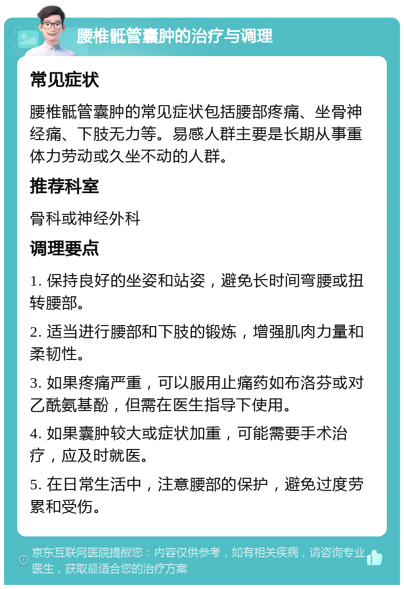 腰椎骶管囊肿的治疗与调理 常见症状 腰椎骶管囊肿的常见症状包括腰部疼痛、坐骨神经痛、下肢无力等。易感人群主要是长期从事重体力劳动或久坐不动的人群。 推荐科室 骨科或神经外科 调理要点 1. 保持良好的坐姿和站姿，避免长时间弯腰或扭转腰部。 2. 适当进行腰部和下肢的锻炼，增强肌肉力量和柔韧性。 3. 如果疼痛严重，可以服用止痛药如布洛芬或对乙酰氨基酚，但需在医生指导下使用。 4. 如果囊肿较大或症状加重，可能需要手术治疗，应及时就医。 5. 在日常生活中，注意腰部的保护，避免过度劳累和受伤。