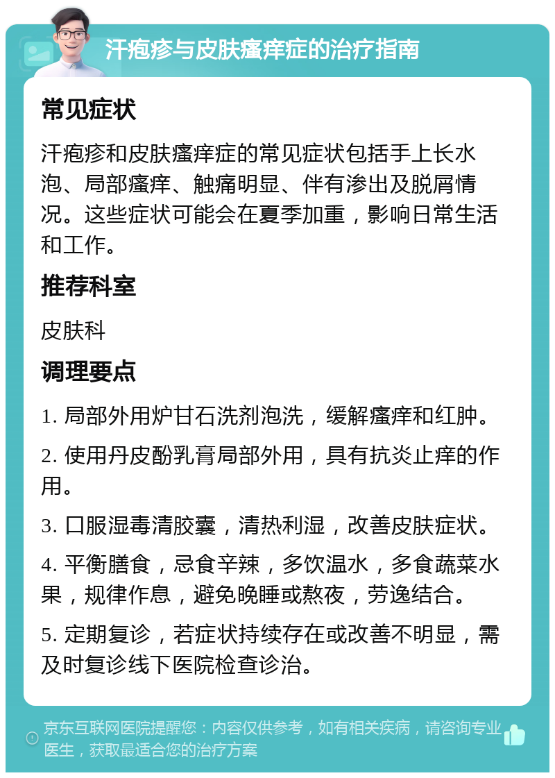 汗疱疹与皮肤瘙痒症的治疗指南 常见症状 汗疱疹和皮肤瘙痒症的常见症状包括手上长水泡、局部瘙痒、触痛明显、伴有渗出及脱屑情况。这些症状可能会在夏季加重，影响日常生活和工作。 推荐科室 皮肤科 调理要点 1. 局部外用炉甘石洗剂泡洗，缓解瘙痒和红肿。 2. 使用丹皮酚乳膏局部外用，具有抗炎止痒的作用。 3. 口服湿毒清胶囊，清热利湿，改善皮肤症状。 4. 平衡膳食，忌食辛辣，多饮温水，多食蔬菜水果，规律作息，避免晚睡或熬夜，劳逸结合。 5. 定期复诊，若症状持续存在或改善不明显，需及时复诊线下医院检查诊治。