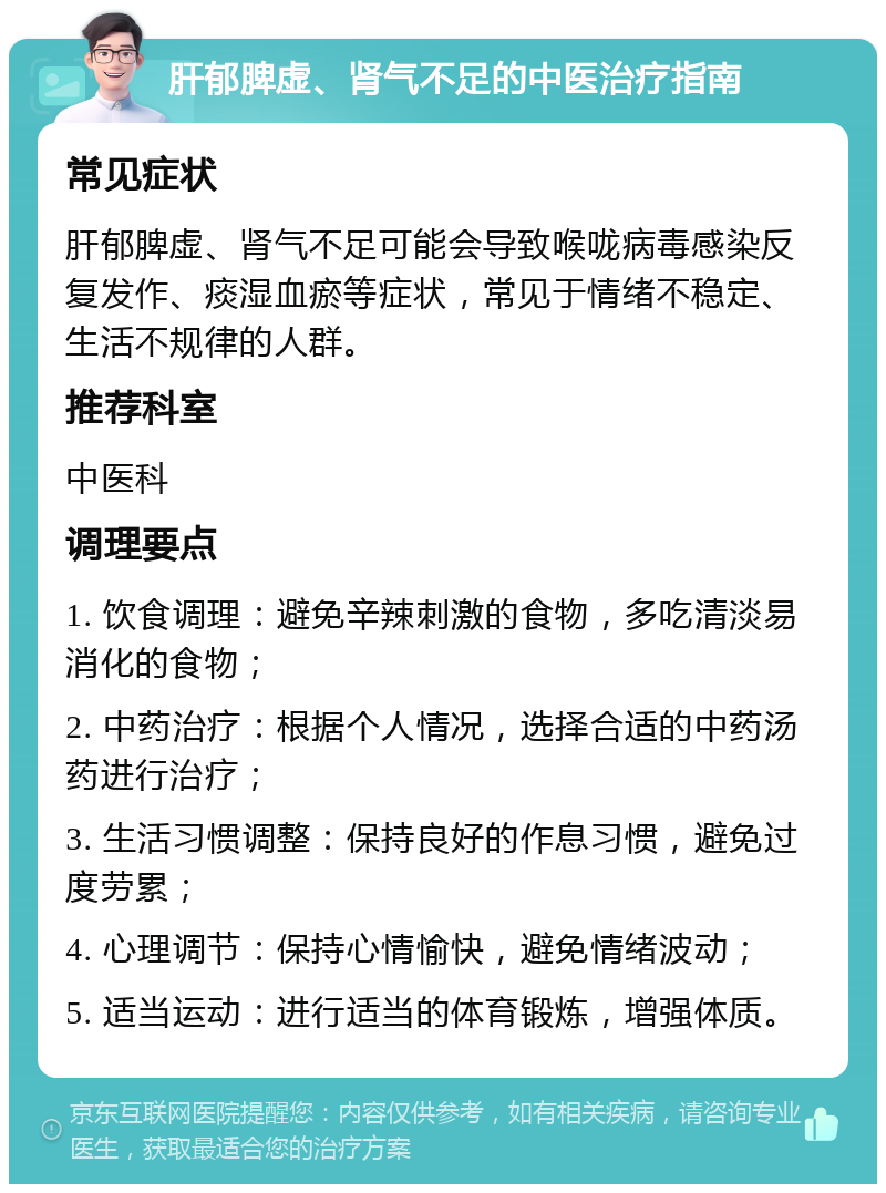 肝郁脾虚、肾气不足的中医治疗指南 常见症状 肝郁脾虚、肾气不足可能会导致喉咙病毒感染反复发作、痰湿血瘀等症状，常见于情绪不稳定、生活不规律的人群。 推荐科室 中医科 调理要点 1. 饮食调理：避免辛辣刺激的食物，多吃清淡易消化的食物； 2. 中药治疗：根据个人情况，选择合适的中药汤药进行治疗； 3. 生活习惯调整：保持良好的作息习惯，避免过度劳累； 4. 心理调节：保持心情愉快，避免情绪波动； 5. 适当运动：进行适当的体育锻炼，增强体质。