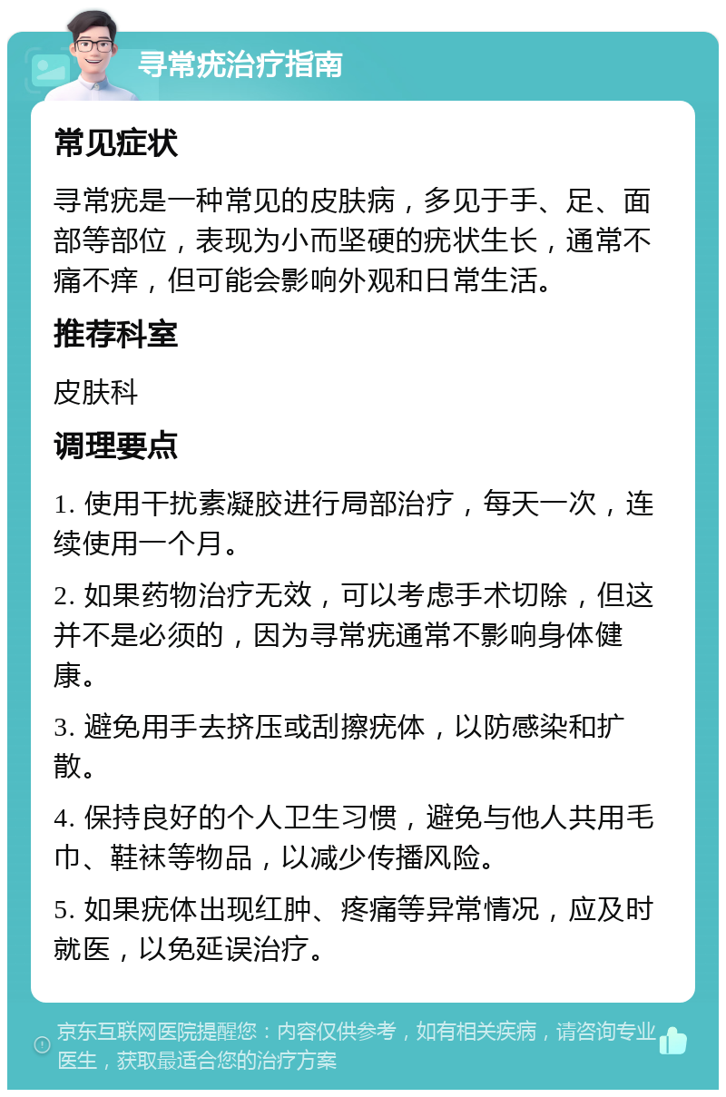 寻常疣治疗指南 常见症状 寻常疣是一种常见的皮肤病，多见于手、足、面部等部位，表现为小而坚硬的疣状生长，通常不痛不痒，但可能会影响外观和日常生活。 推荐科室 皮肤科 调理要点 1. 使用干扰素凝胶进行局部治疗，每天一次，连续使用一个月。 2. 如果药物治疗无效，可以考虑手术切除，但这并不是必须的，因为寻常疣通常不影响身体健康。 3. 避免用手去挤压或刮擦疣体，以防感染和扩散。 4. 保持良好的个人卫生习惯，避免与他人共用毛巾、鞋袜等物品，以减少传播风险。 5. 如果疣体出现红肿、疼痛等异常情况，应及时就医，以免延误治疗。