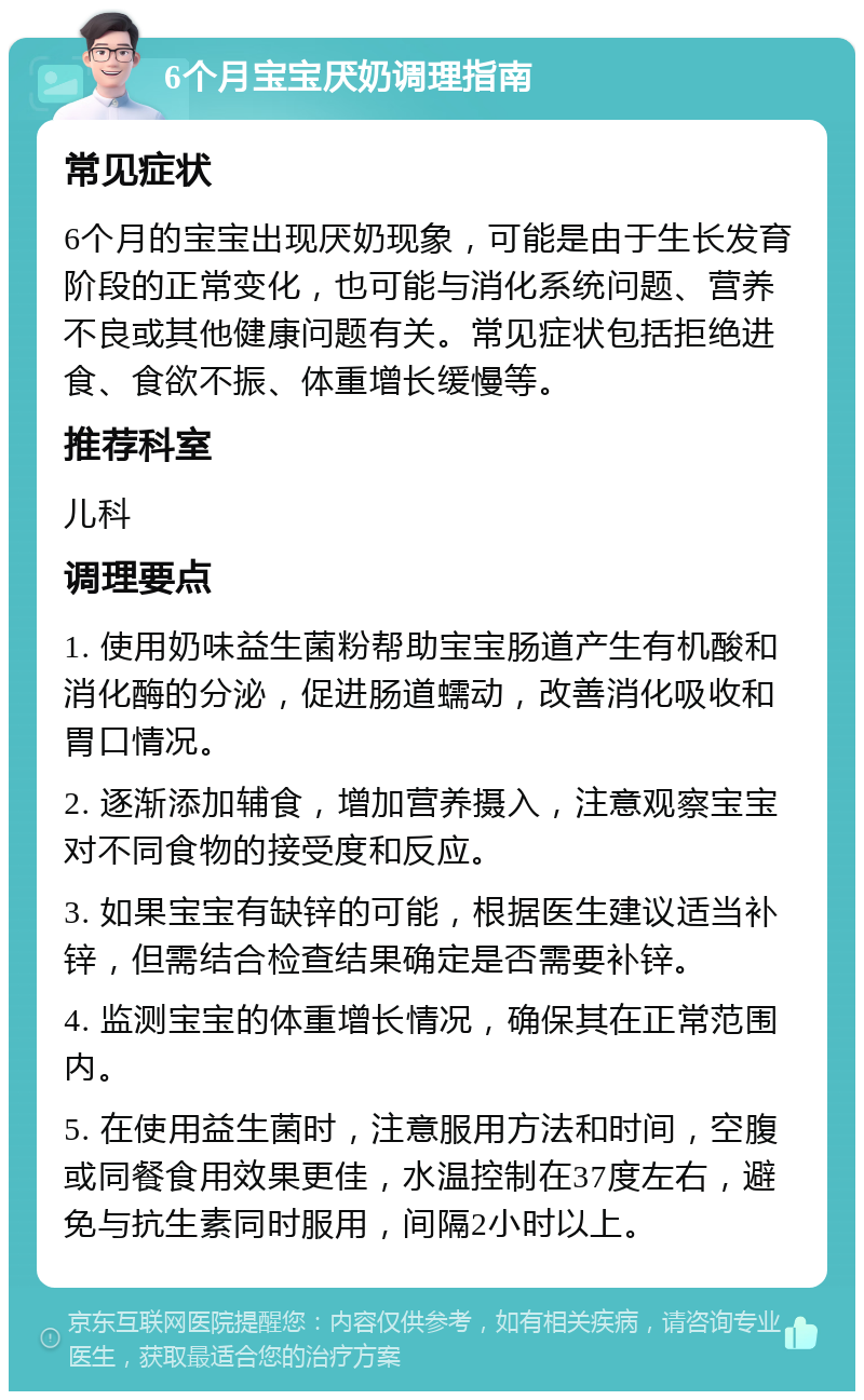 6个月宝宝厌奶调理指南 常见症状 6个月的宝宝出现厌奶现象，可能是由于生长发育阶段的正常变化，也可能与消化系统问题、营养不良或其他健康问题有关。常见症状包括拒绝进食、食欲不振、体重增长缓慢等。 推荐科室 儿科 调理要点 1. 使用奶味益生菌粉帮助宝宝肠道产生有机酸和消化酶的分泌，促进肠道蠕动，改善消化吸收和胃口情况。 2. 逐渐添加辅食，增加营养摄入，注意观察宝宝对不同食物的接受度和反应。 3. 如果宝宝有缺锌的可能，根据医生建议适当补锌，但需结合检查结果确定是否需要补锌。 4. 监测宝宝的体重增长情况，确保其在正常范围内。 5. 在使用益生菌时，注意服用方法和时间，空腹或同餐食用效果更佳，水温控制在37度左右，避免与抗生素同时服用，间隔2小时以上。