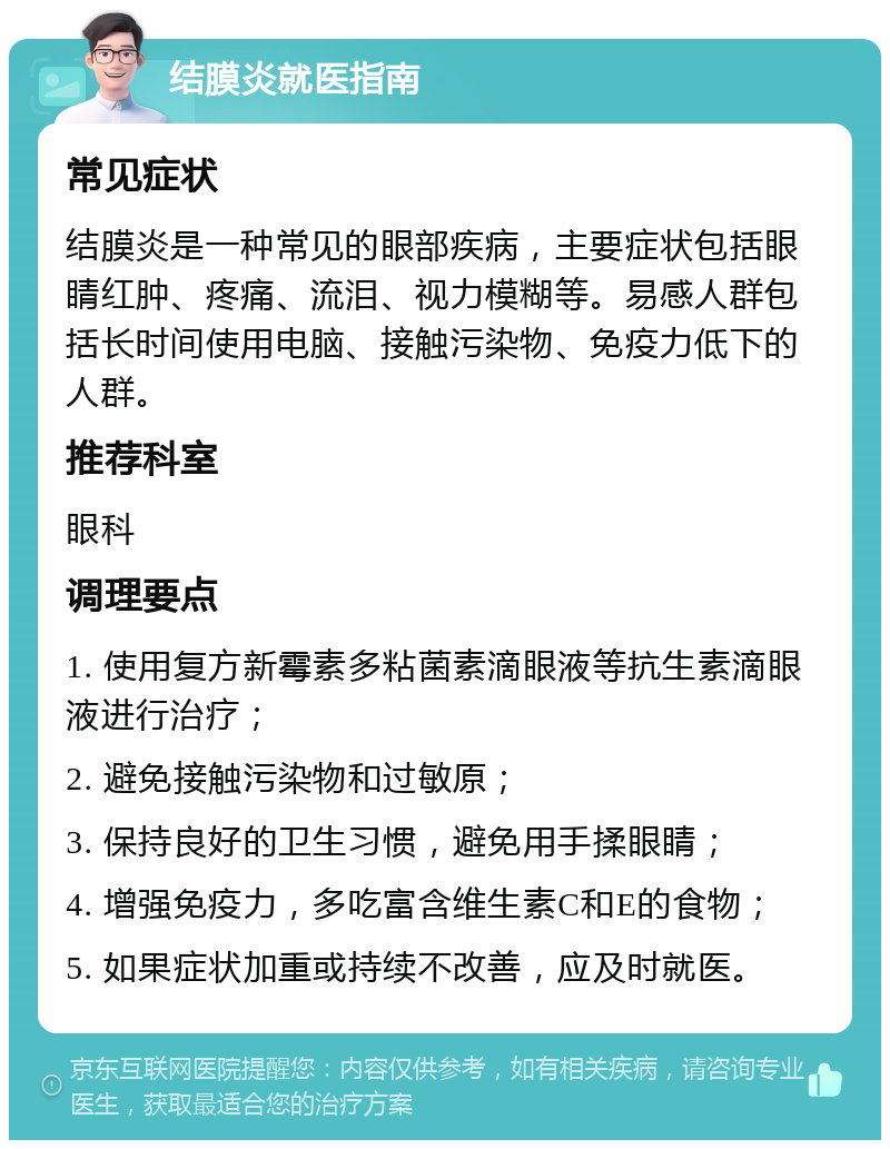 结膜炎就医指南 常见症状 结膜炎是一种常见的眼部疾病，主要症状包括眼睛红肿、疼痛、流泪、视力模糊等。易感人群包括长时间使用电脑、接触污染物、免疫力低下的人群。 推荐科室 眼科 调理要点 1. 使用复方新霉素多粘菌素滴眼液等抗生素滴眼液进行治疗； 2. 避免接触污染物和过敏原； 3. 保持良好的卫生习惯，避免用手揉眼睛； 4. 增强免疫力，多吃富含维生素C和E的食物； 5. 如果症状加重或持续不改善，应及时就医。