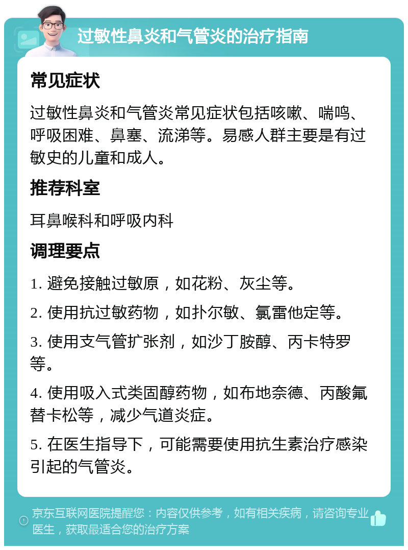 过敏性鼻炎和气管炎的治疗指南 常见症状 过敏性鼻炎和气管炎常见症状包括咳嗽、喘鸣、呼吸困难、鼻塞、流涕等。易感人群主要是有过敏史的儿童和成人。 推荐科室 耳鼻喉科和呼吸内科 调理要点 1. 避免接触过敏原，如花粉、灰尘等。 2. 使用抗过敏药物，如扑尔敏、氯雷他定等。 3. 使用支气管扩张剂，如沙丁胺醇、丙卡特罗等。 4. 使用吸入式类固醇药物，如布地奈德、丙酸氟替卡松等，减少气道炎症。 5. 在医生指导下，可能需要使用抗生素治疗感染引起的气管炎。