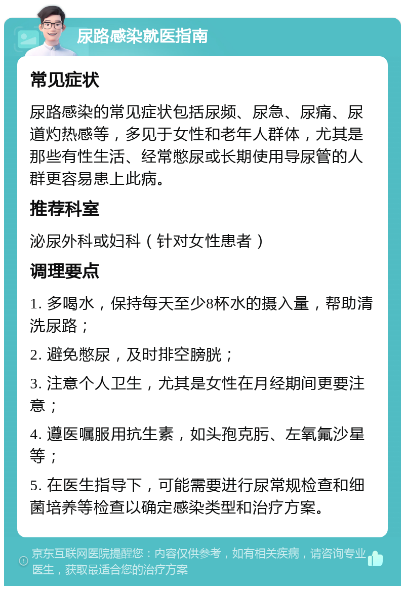 尿路感染就医指南 常见症状 尿路感染的常见症状包括尿频、尿急、尿痛、尿道灼热感等，多见于女性和老年人群体，尤其是那些有性生活、经常憋尿或长期使用导尿管的人群更容易患上此病。 推荐科室 泌尿外科或妇科（针对女性患者） 调理要点 1. 多喝水，保持每天至少8杯水的摄入量，帮助清洗尿路； 2. 避免憋尿，及时排空膀胱； 3. 注意个人卫生，尤其是女性在月经期间更要注意； 4. 遵医嘱服用抗生素，如头孢克肟、左氧氟沙星等； 5. 在医生指导下，可能需要进行尿常规检查和细菌培养等检查以确定感染类型和治疗方案。