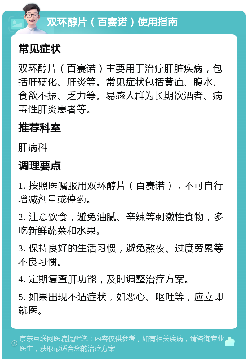 双环醇片（百赛诺）使用指南 常见症状 双环醇片（百赛诺）主要用于治疗肝脏疾病，包括肝硬化、肝炎等。常见症状包括黄疸、腹水、食欲不振、乏力等。易感人群为长期饮酒者、病毒性肝炎患者等。 推荐科室 肝病科 调理要点 1. 按照医嘱服用双环醇片（百赛诺），不可自行增减剂量或停药。 2. 注意饮食，避免油腻、辛辣等刺激性食物，多吃新鲜蔬菜和水果。 3. 保持良好的生活习惯，避免熬夜、过度劳累等不良习惯。 4. 定期复查肝功能，及时调整治疗方案。 5. 如果出现不适症状，如恶心、呕吐等，应立即就医。