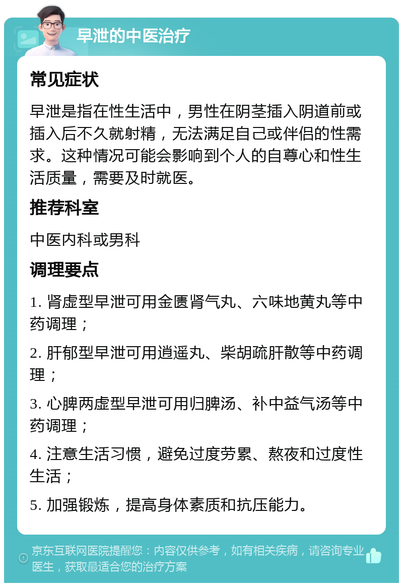 早泄的中医治疗 常见症状 早泄是指在性生活中，男性在阴茎插入阴道前或插入后不久就射精，无法满足自己或伴侣的性需求。这种情况可能会影响到个人的自尊心和性生活质量，需要及时就医。 推荐科室 中医内科或男科 调理要点 1. 肾虚型早泄可用金匮肾气丸、六味地黄丸等中药调理； 2. 肝郁型早泄可用逍遥丸、柴胡疏肝散等中药调理； 3. 心脾两虚型早泄可用归脾汤、补中益气汤等中药调理； 4. 注意生活习惯，避免过度劳累、熬夜和过度性生活； 5. 加强锻炼，提高身体素质和抗压能力。