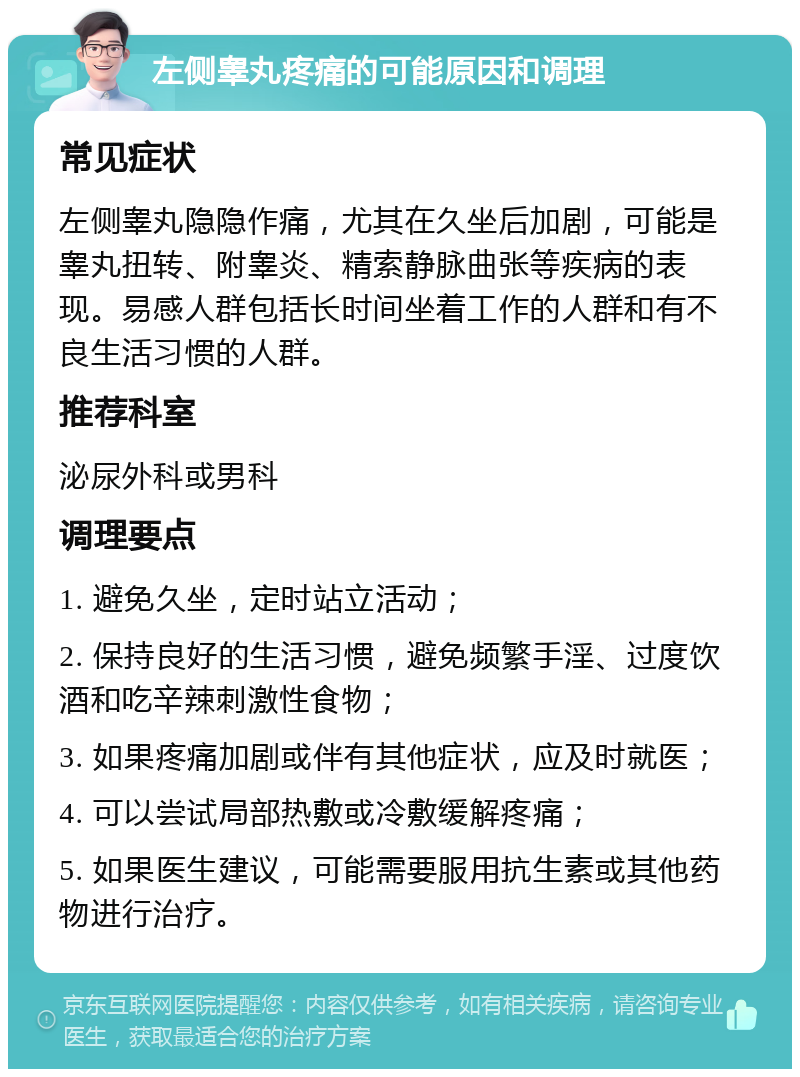 左侧睾丸疼痛的可能原因和调理 常见症状 左侧睾丸隐隐作痛，尤其在久坐后加剧，可能是睾丸扭转、附睾炎、精索静脉曲张等疾病的表现。易感人群包括长时间坐着工作的人群和有不良生活习惯的人群。 推荐科室 泌尿外科或男科 调理要点 1. 避免久坐，定时站立活动； 2. 保持良好的生活习惯，避免频繁手淫、过度饮酒和吃辛辣刺激性食物； 3. 如果疼痛加剧或伴有其他症状，应及时就医； 4. 可以尝试局部热敷或冷敷缓解疼痛； 5. 如果医生建议，可能需要服用抗生素或其他药物进行治疗。