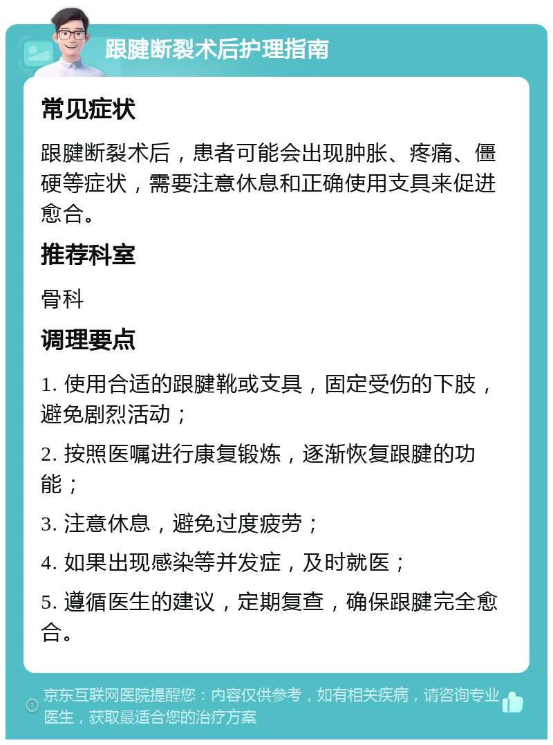 跟腱断裂术后护理指南 常见症状 跟腱断裂术后，患者可能会出现肿胀、疼痛、僵硬等症状，需要注意休息和正确使用支具来促进愈合。 推荐科室 骨科 调理要点 1. 使用合适的跟腱靴或支具，固定受伤的下肢，避免剧烈活动； 2. 按照医嘱进行康复锻炼，逐渐恢复跟腱的功能； 3. 注意休息，避免过度疲劳； 4. 如果出现感染等并发症，及时就医； 5. 遵循医生的建议，定期复查，确保跟腱完全愈合。