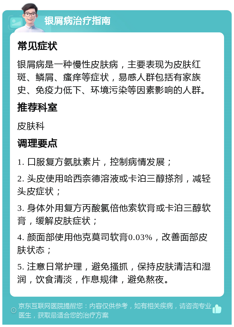 银屑病治疗指南 常见症状 银屑病是一种慢性皮肤病，主要表现为皮肤红斑、鳞屑、瘙痒等症状，易感人群包括有家族史、免疫力低下、环境污染等因素影响的人群。 推荐科室 皮肤科 调理要点 1. 口服复方氨肽素片，控制病情发展； 2. 头皮使用哈西奈德溶液或卡泊三醇搽剂，减轻头皮症状； 3. 身体外用复方丙酸氯倍他索软膏或卡泊三醇软膏，缓解皮肤症状； 4. 颜面部使用他克莫司软膏0.03%，改善面部皮肤状态； 5. 注意日常护理，避免搔抓，保持皮肤清洁和湿润，饮食清淡，作息规律，避免熬夜。