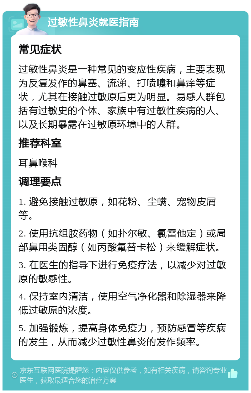 过敏性鼻炎就医指南 常见症状 过敏性鼻炎是一种常见的变应性疾病，主要表现为反复发作的鼻塞、流涕、打喷嚏和鼻痒等症状，尤其在接触过敏原后更为明显。易感人群包括有过敏史的个体、家族中有过敏性疾病的人、以及长期暴露在过敏原环境中的人群。 推荐科室 耳鼻喉科 调理要点 1. 避免接触过敏原，如花粉、尘螨、宠物皮屑等。 2. 使用抗组胺药物（如扑尔敏、氯雷他定）或局部鼻用类固醇（如丙酸氟替卡松）来缓解症状。 3. 在医生的指导下进行免疫疗法，以减少对过敏原的敏感性。 4. 保持室内清洁，使用空气净化器和除湿器来降低过敏原的浓度。 5. 加强锻炼，提高身体免疫力，预防感冒等疾病的发生，从而减少过敏性鼻炎的发作频率。