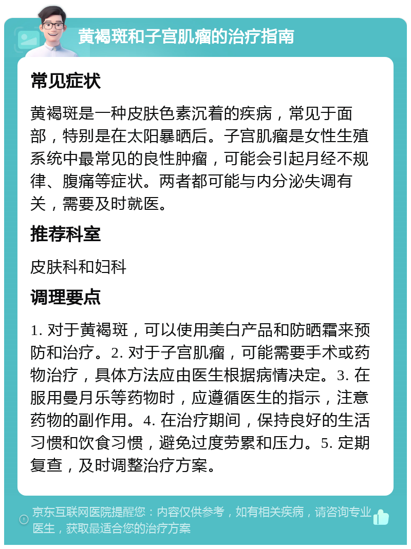 黄褐斑和子宫肌瘤的治疗指南 常见症状 黄褐斑是一种皮肤色素沉着的疾病，常见于面部，特别是在太阳暴晒后。子宫肌瘤是女性生殖系统中最常见的良性肿瘤，可能会引起月经不规律、腹痛等症状。两者都可能与内分泌失调有关，需要及时就医。 推荐科室 皮肤科和妇科 调理要点 1. 对于黄褐斑，可以使用美白产品和防晒霜来预防和治疗。2. 对于子宫肌瘤，可能需要手术或药物治疗，具体方法应由医生根据病情决定。3. 在服用曼月乐等药物时，应遵循医生的指示，注意药物的副作用。4. 在治疗期间，保持良好的生活习惯和饮食习惯，避免过度劳累和压力。5. 定期复查，及时调整治疗方案。