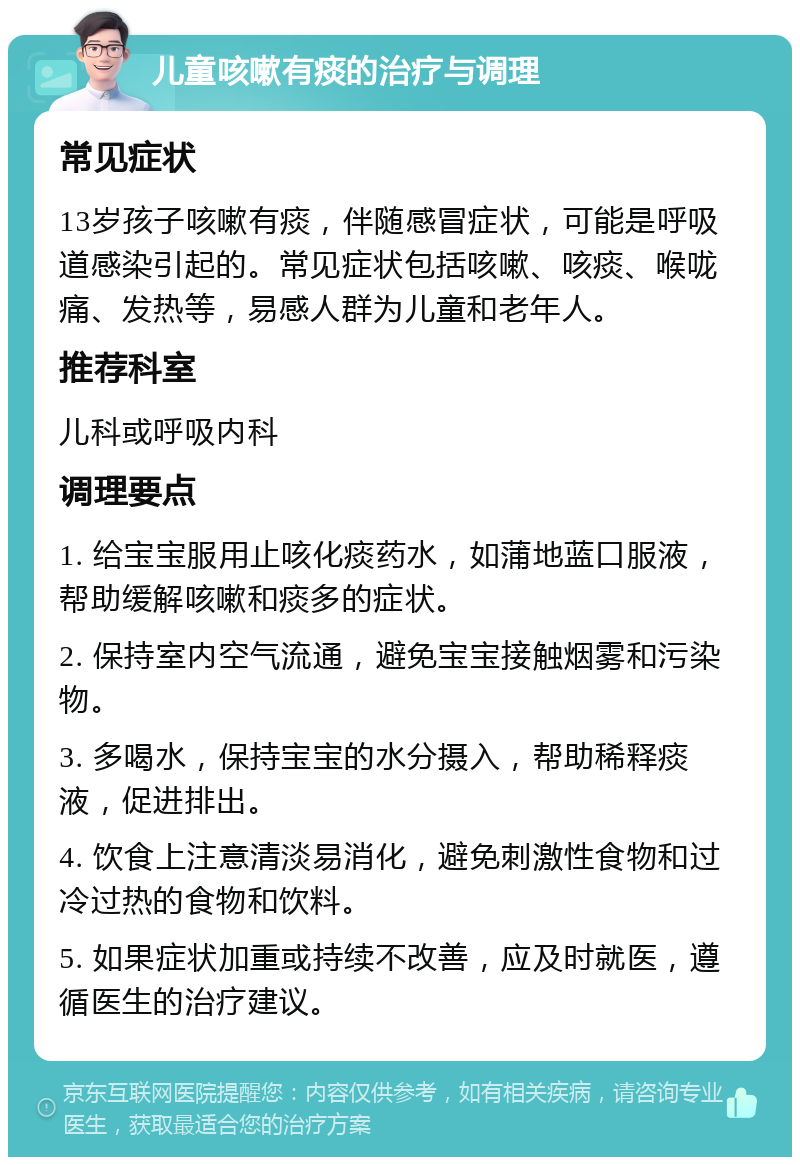 儿童咳嗽有痰的治疗与调理 常见症状 13岁孩子咳嗽有痰，伴随感冒症状，可能是呼吸道感染引起的。常见症状包括咳嗽、咳痰、喉咙痛、发热等，易感人群为儿童和老年人。 推荐科室 儿科或呼吸内科 调理要点 1. 给宝宝服用止咳化痰药水，如蒲地蓝口服液，帮助缓解咳嗽和痰多的症状。 2. 保持室内空气流通，避免宝宝接触烟雾和污染物。 3. 多喝水，保持宝宝的水分摄入，帮助稀释痰液，促进排出。 4. 饮食上注意清淡易消化，避免刺激性食物和过冷过热的食物和饮料。 5. 如果症状加重或持续不改善，应及时就医，遵循医生的治疗建议。