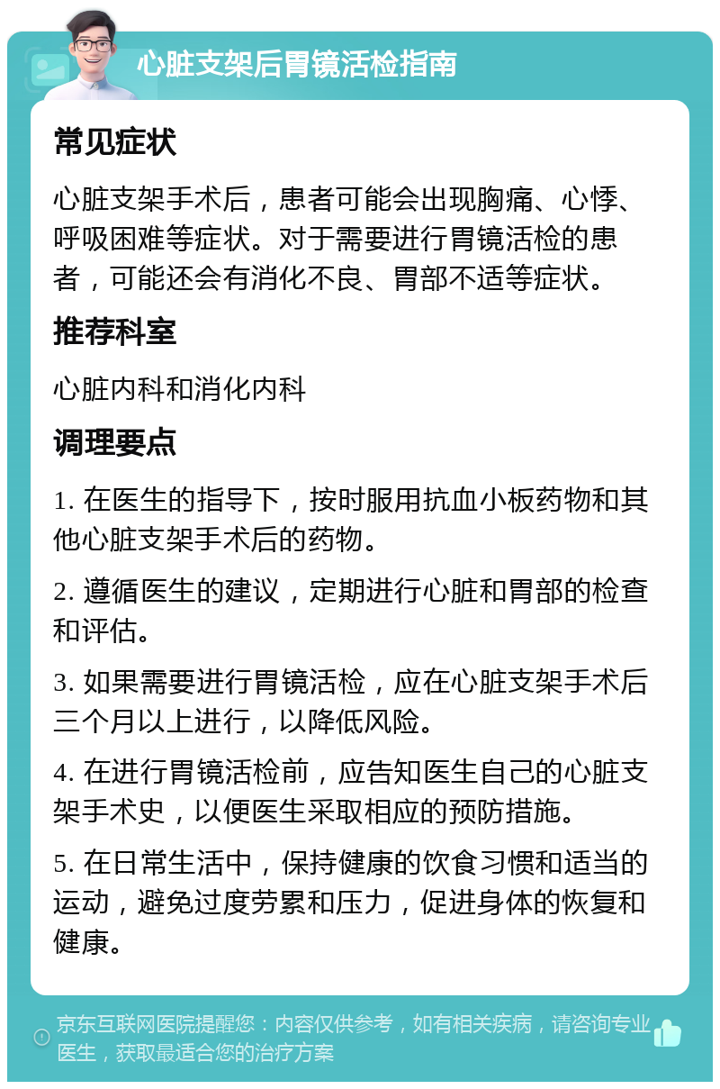 心脏支架后胃镜活检指南 常见症状 心脏支架手术后，患者可能会出现胸痛、心悸、呼吸困难等症状。对于需要进行胃镜活检的患者，可能还会有消化不良、胃部不适等症状。 推荐科室 心脏内科和消化内科 调理要点 1. 在医生的指导下，按时服用抗血小板药物和其他心脏支架手术后的药物。 2. 遵循医生的建议，定期进行心脏和胃部的检查和评估。 3. 如果需要进行胃镜活检，应在心脏支架手术后三个月以上进行，以降低风险。 4. 在进行胃镜活检前，应告知医生自己的心脏支架手术史，以便医生采取相应的预防措施。 5. 在日常生活中，保持健康的饮食习惯和适当的运动，避免过度劳累和压力，促进身体的恢复和健康。