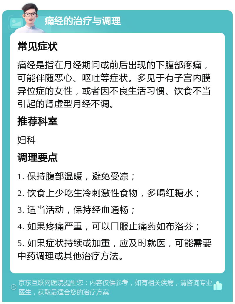 痛经的治疗与调理 常见症状 痛经是指在月经期间或前后出现的下腹部疼痛，可能伴随恶心、呕吐等症状。多见于有子宫内膜异位症的女性，或者因不良生活习惯、饮食不当引起的肾虚型月经不调。 推荐科室 妇科 调理要点 1. 保持腹部温暖，避免受凉； 2. 饮食上少吃生冷刺激性食物，多喝红糖水； 3. 适当活动，保持经血通畅； 4. 如果疼痛严重，可以口服止痛药如布洛芬； 5. 如果症状持续或加重，应及时就医，可能需要中药调理或其他治疗方法。