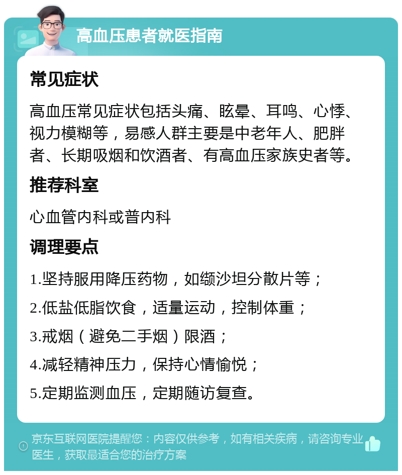 高血压患者就医指南 常见症状 高血压常见症状包括头痛、眩晕、耳鸣、心悸、视力模糊等，易感人群主要是中老年人、肥胖者、长期吸烟和饮酒者、有高血压家族史者等。 推荐科室 心血管内科或普内科 调理要点 1.坚持服用降压药物，如缬沙坦分散片等； 2.低盐低脂饮食，适量运动，控制体重； 3.戒烟（避免二手烟）限酒； 4.减轻精神压力，保持心情愉悦； 5.定期监测血压，定期随访复查。