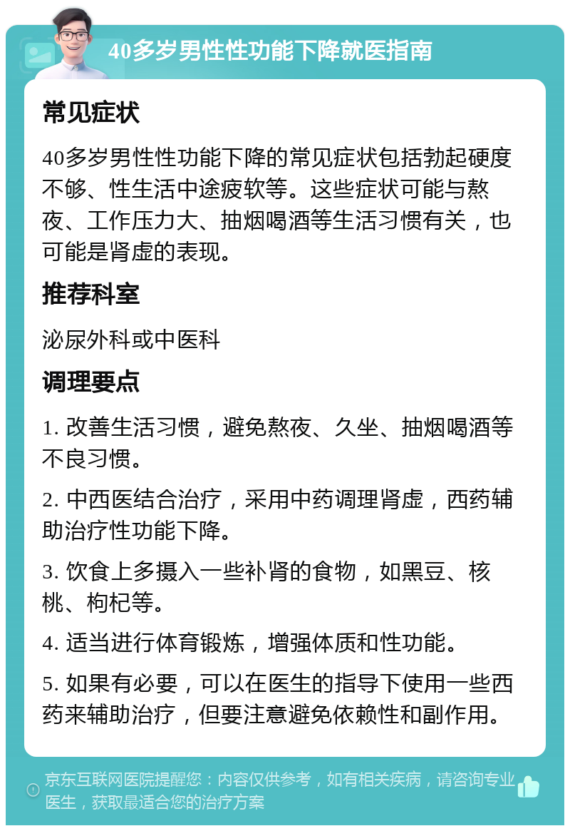 40多岁男性性功能下降就医指南 常见症状 40多岁男性性功能下降的常见症状包括勃起硬度不够、性生活中途疲软等。这些症状可能与熬夜、工作压力大、抽烟喝酒等生活习惯有关，也可能是肾虚的表现。 推荐科室 泌尿外科或中医科 调理要点 1. 改善生活习惯，避免熬夜、久坐、抽烟喝酒等不良习惯。 2. 中西医结合治疗，采用中药调理肾虚，西药辅助治疗性功能下降。 3. 饮食上多摄入一些补肾的食物，如黑豆、核桃、枸杞等。 4. 适当进行体育锻炼，增强体质和性功能。 5. 如果有必要，可以在医生的指导下使用一些西药来辅助治疗，但要注意避免依赖性和副作用。