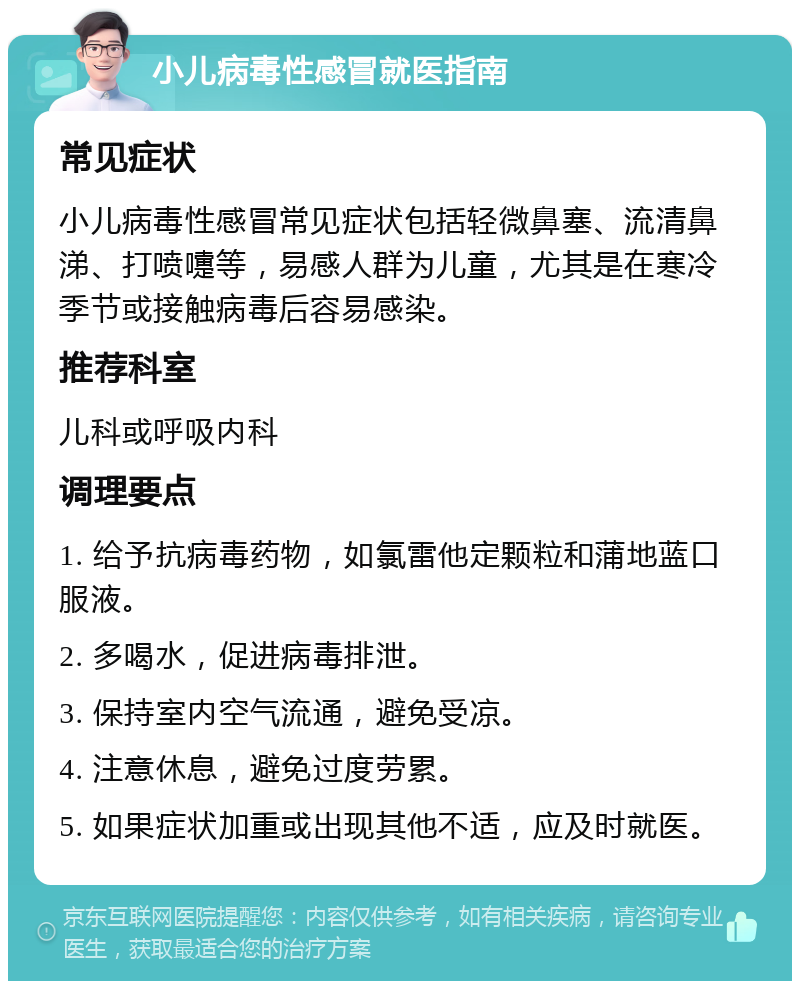 小儿病毒性感冒就医指南 常见症状 小儿病毒性感冒常见症状包括轻微鼻塞、流清鼻涕、打喷嚏等，易感人群为儿童，尤其是在寒冷季节或接触病毒后容易感染。 推荐科室 儿科或呼吸内科 调理要点 1. 给予抗病毒药物，如氯雷他定颗粒和蒲地蓝口服液。 2. 多喝水，促进病毒排泄。 3. 保持室内空气流通，避免受凉。 4. 注意休息，避免过度劳累。 5. 如果症状加重或出现其他不适，应及时就医。