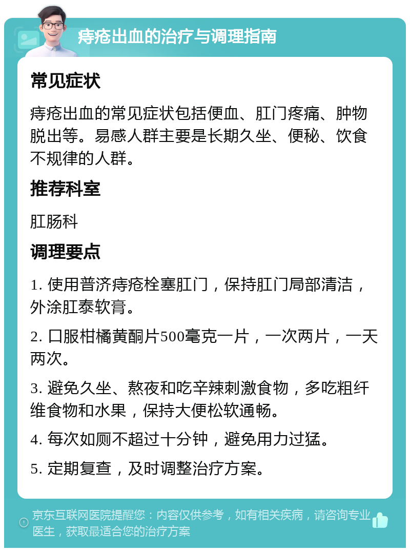 痔疮出血的治疗与调理指南 常见症状 痔疮出血的常见症状包括便血、肛门疼痛、肿物脱出等。易感人群主要是长期久坐、便秘、饮食不规律的人群。 推荐科室 肛肠科 调理要点 1. 使用普济痔疮栓塞肛门，保持肛门局部清洁，外涂肛泰软膏。 2. 口服柑橘黄酮片500毫克一片，一次两片，一天两次。 3. 避免久坐、熬夜和吃辛辣刺激食物，多吃粗纤维食物和水果，保持大便松软通畅。 4. 每次如厕不超过十分钟，避免用力过猛。 5. 定期复查，及时调整治疗方案。