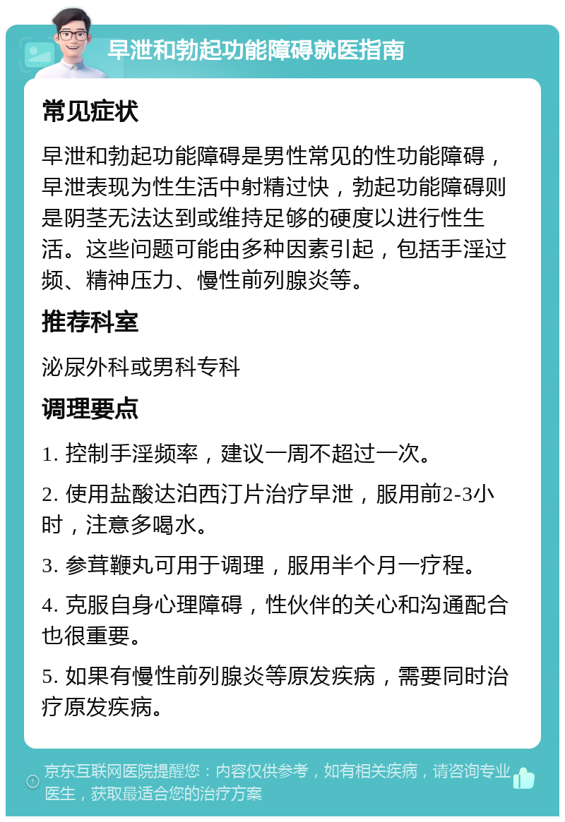 早泄和勃起功能障碍就医指南 常见症状 早泄和勃起功能障碍是男性常见的性功能障碍，早泄表现为性生活中射精过快，勃起功能障碍则是阴茎无法达到或维持足够的硬度以进行性生活。这些问题可能由多种因素引起，包括手淫过频、精神压力、慢性前列腺炎等。 推荐科室 泌尿外科或男科专科 调理要点 1. 控制手淫频率，建议一周不超过一次。 2. 使用盐酸达泊西汀片治疗早泄，服用前2-3小时，注意多喝水。 3. 参茸鞭丸可用于调理，服用半个月一疗程。 4. 克服自身心理障碍，性伙伴的关心和沟通配合也很重要。 5. 如果有慢性前列腺炎等原发疾病，需要同时治疗原发疾病。