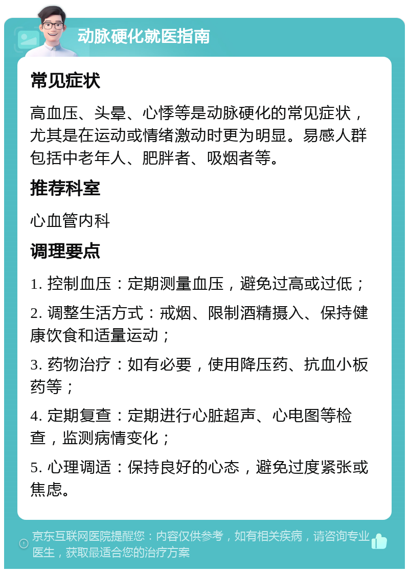 动脉硬化就医指南 常见症状 高血压、头晕、心悸等是动脉硬化的常见症状，尤其是在运动或情绪激动时更为明显。易感人群包括中老年人、肥胖者、吸烟者等。 推荐科室 心血管内科 调理要点 1. 控制血压：定期测量血压，避免过高或过低； 2. 调整生活方式：戒烟、限制酒精摄入、保持健康饮食和适量运动； 3. 药物治疗：如有必要，使用降压药、抗血小板药等； 4. 定期复查：定期进行心脏超声、心电图等检查，监测病情变化； 5. 心理调适：保持良好的心态，避免过度紧张或焦虑。