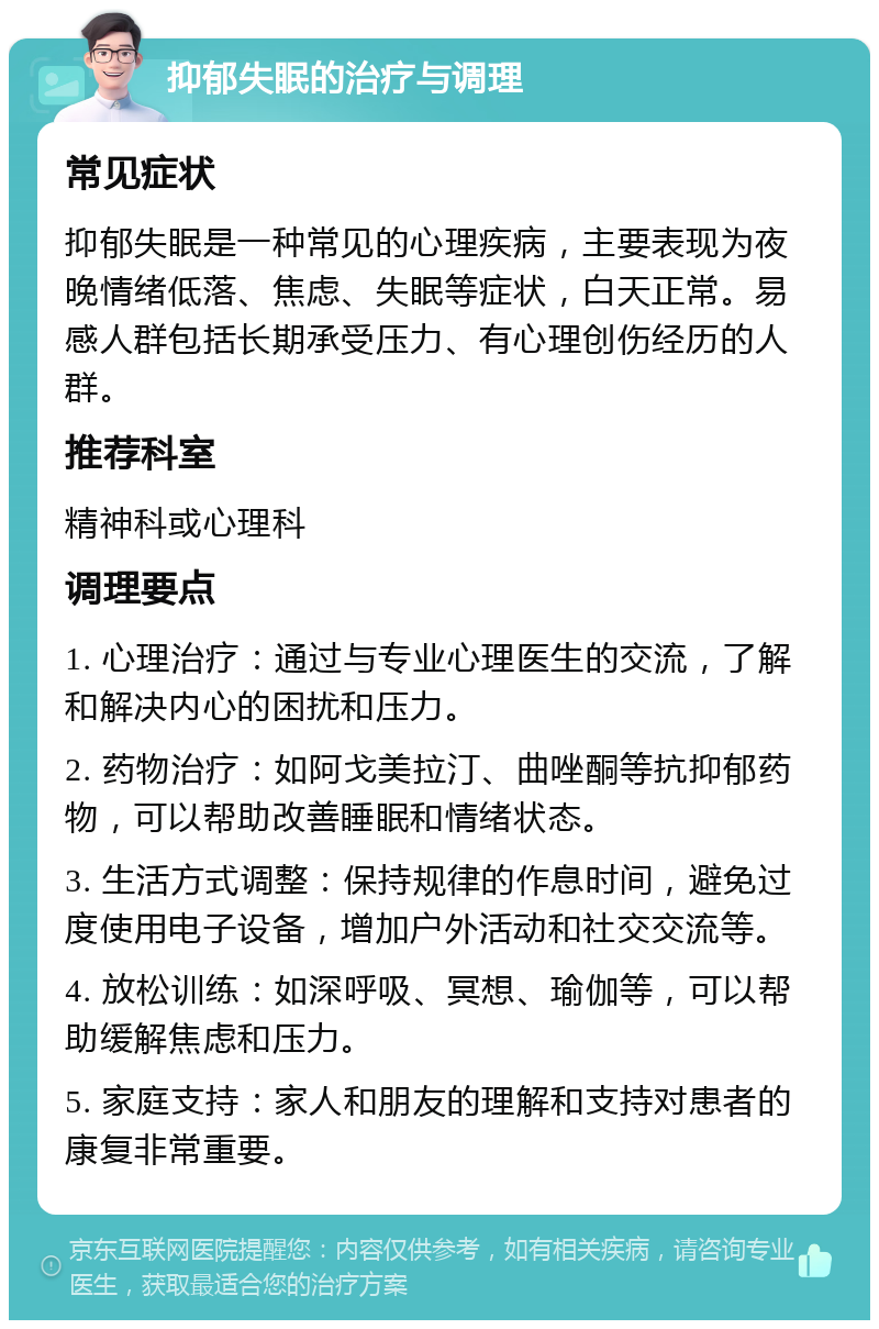 抑郁失眠的治疗与调理 常见症状 抑郁失眠是一种常见的心理疾病，主要表现为夜晚情绪低落、焦虑、失眠等症状，白天正常。易感人群包括长期承受压力、有心理创伤经历的人群。 推荐科室 精神科或心理科 调理要点 1. 心理治疗：通过与专业心理医生的交流，了解和解决内心的困扰和压力。 2. 药物治疗：如阿戈美拉汀、曲唑酮等抗抑郁药物，可以帮助改善睡眠和情绪状态。 3. 生活方式调整：保持规律的作息时间，避免过度使用电子设备，增加户外活动和社交交流等。 4. 放松训练：如深呼吸、冥想、瑜伽等，可以帮助缓解焦虑和压力。 5. 家庭支持：家人和朋友的理解和支持对患者的康复非常重要。