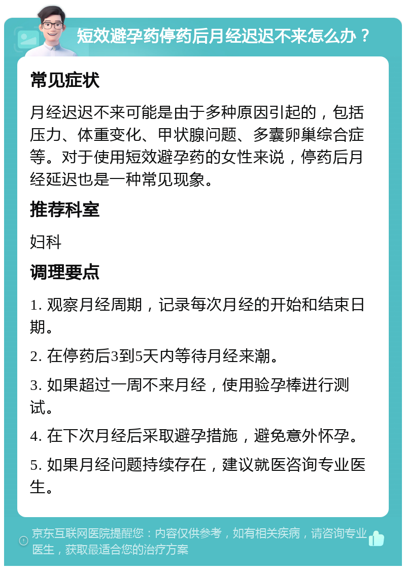 短效避孕药停药后月经迟迟不来怎么办？ 常见症状 月经迟迟不来可能是由于多种原因引起的，包括压力、体重变化、甲状腺问题、多囊卵巢综合症等。对于使用短效避孕药的女性来说，停药后月经延迟也是一种常见现象。 推荐科室 妇科 调理要点 1. 观察月经周期，记录每次月经的开始和结束日期。 2. 在停药后3到5天内等待月经来潮。 3. 如果超过一周不来月经，使用验孕棒进行测试。 4. 在下次月经后采取避孕措施，避免意外怀孕。 5. 如果月经问题持续存在，建议就医咨询专业医生。